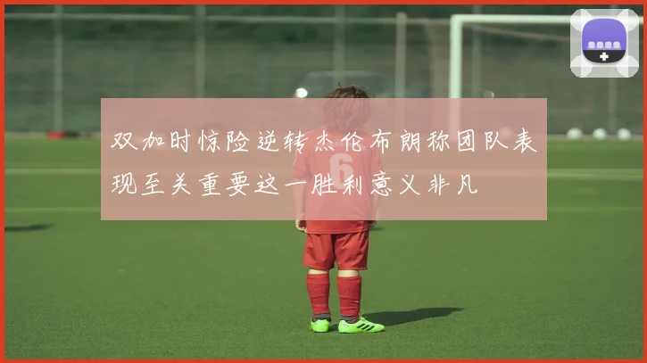 双加时惊险逆转杰伦布朗称团队表现至关重要这一胜利意义非凡
