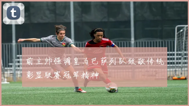 前主帅强调皇马巴萨列队致敬传统彰显联赛冠军精神