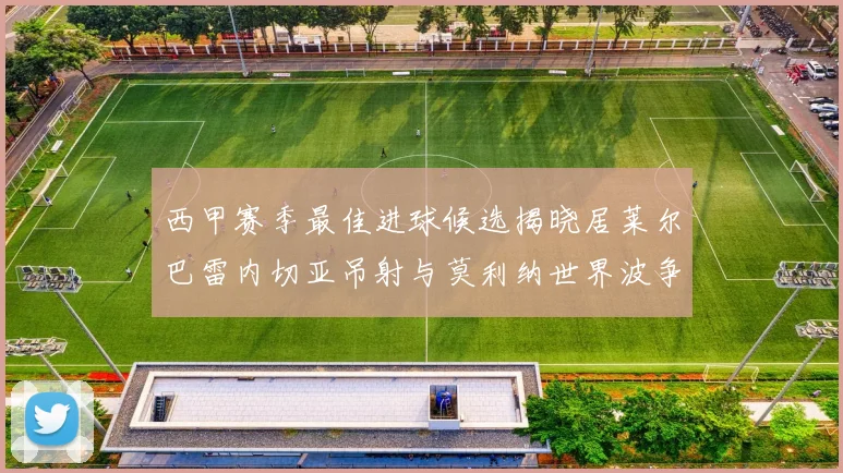 西甲赛季最佳进球候选揭晓居莱尔巴雷内切亚吊射与莫利纳世界波争辉