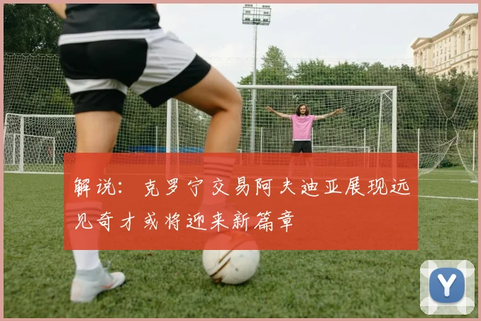 解说：克罗宁交易阿夫迪亚展现远见奇才或将迎来新篇章