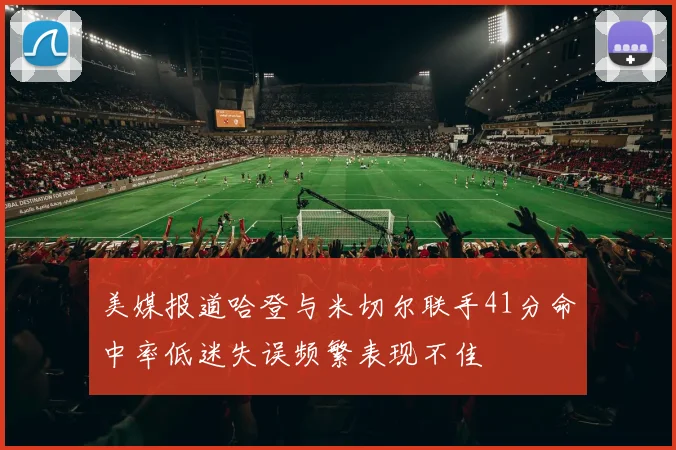 美媒报道哈登与米切尔联手41分命中率低迷失误频繁表现不佳