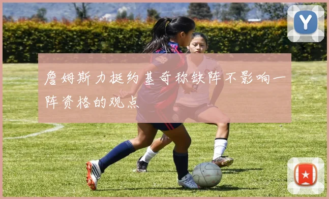 詹姆斯力挺约基奇称缺阵不影响一阵资格的观点