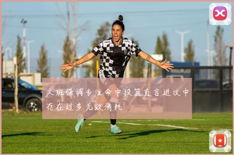 文班强调专注命中投篮直言进攻中存在过多无效消耗