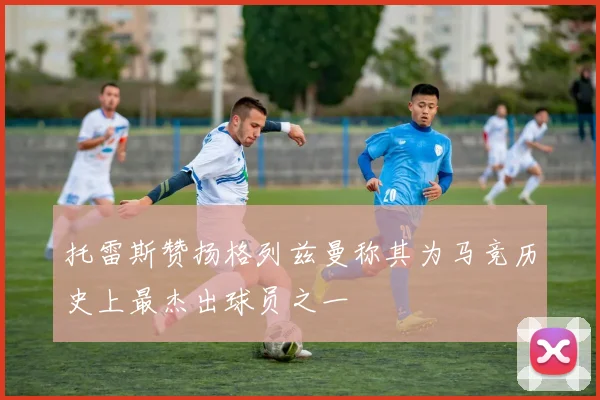 托雷斯赞扬格列兹曼称其为马竞历史上最杰出球员之一