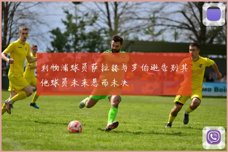 利物浦球员萨拉赫与罗伯逊告别其他球员未来悬而未决
