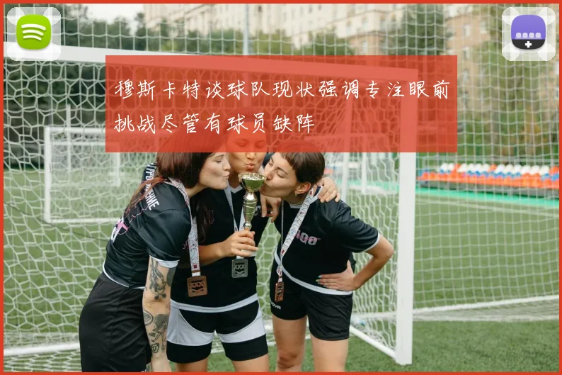 穆斯卡特谈球队现状强调专注眼前挑战尽管有球员缺阵